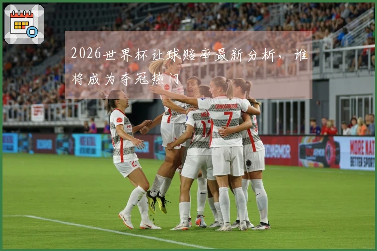 2026世界杯让球赔率最新分析，谁将成为夺冠热门