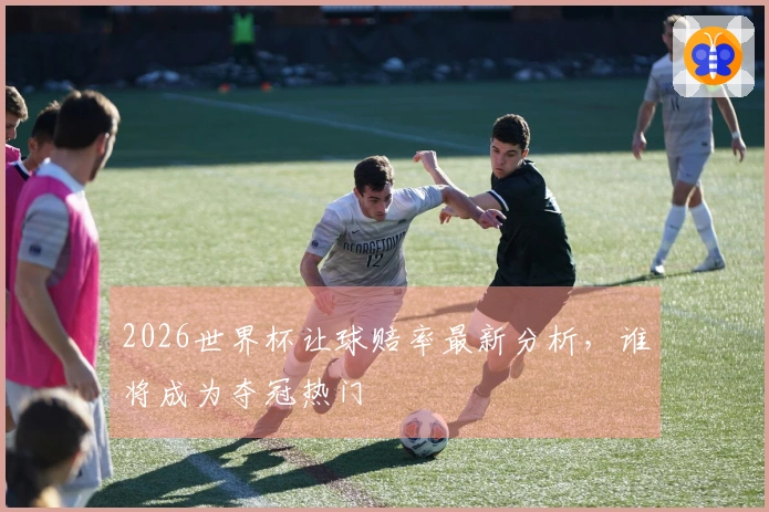 2026世界杯让球赔率最新分析，谁将成为夺冠热门